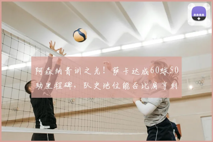 阿森纳青训之光!萨卡达成60球50助里程碑,队史地位能否比肩亨利与博格坎普?