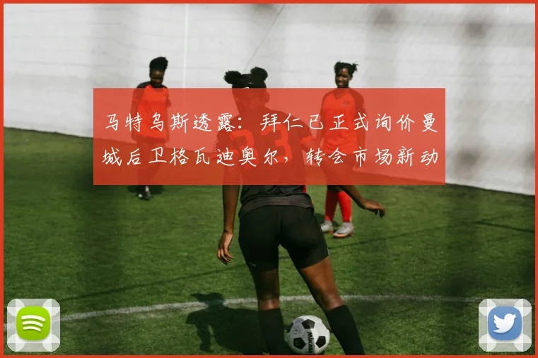 马特乌斯透露:拜仁已正式询价曼城后卫格瓦迪奥尔,转会市场新动向