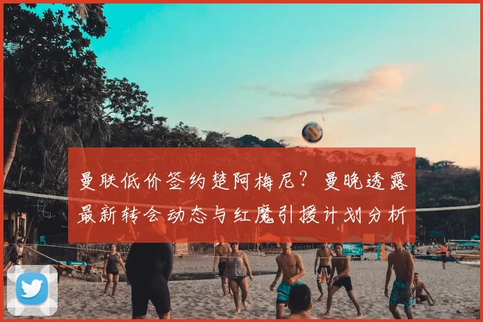曼联低价签约楚阿梅尼?曼晚透露最新转会动态与红魔引援计划分析