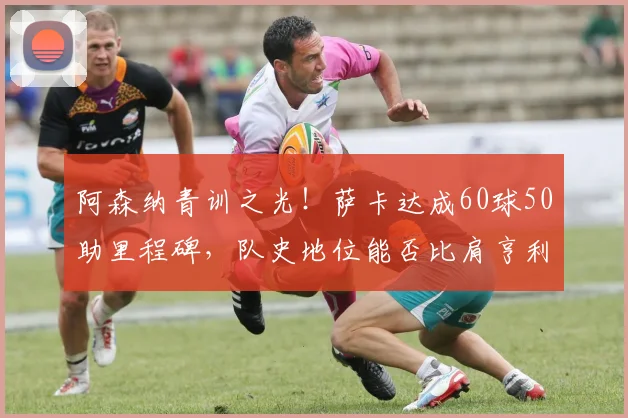 阿森纳青训之光！萨卡达成60球50助里程碑，队史地位能否比肩亨利与博格坎普？