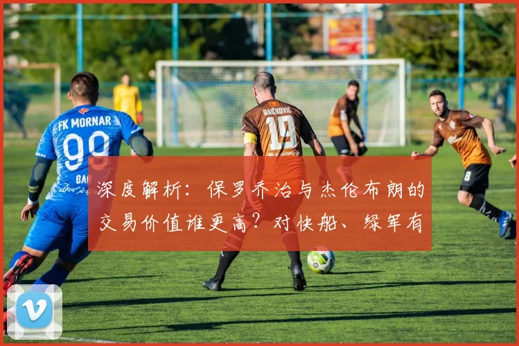 深度解析：保罗乔治与杰伦布朗的交易价值谁更高？对快船、绿军有何影响
