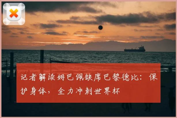 记者解读姆巴佩缺席巴黎德比：保护身体，全力冲刺世界杯